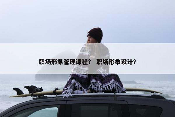 职场形象管理课程？ 职场形象设计？
