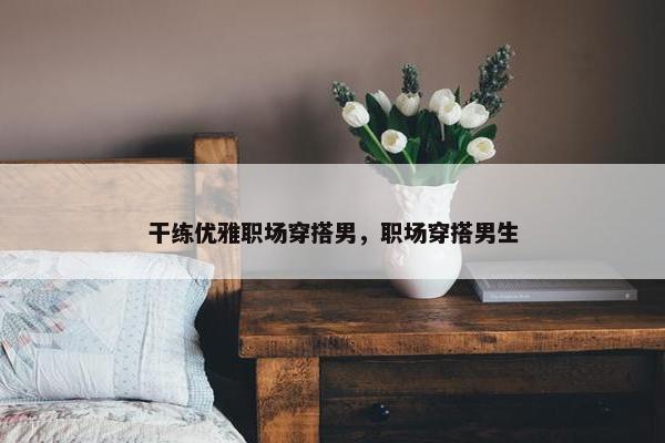干练优雅职场穿搭男，职场穿搭男生