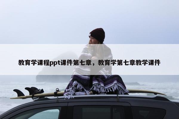 教育学课程ppt课件第七章，教育学第七章教学课件