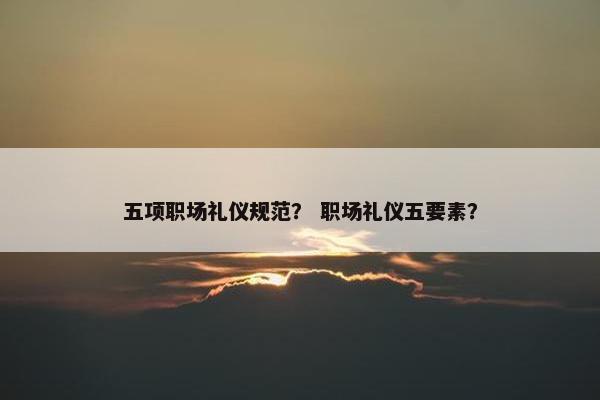 五项职场礼仪规范？ 职场礼仪五要素？
