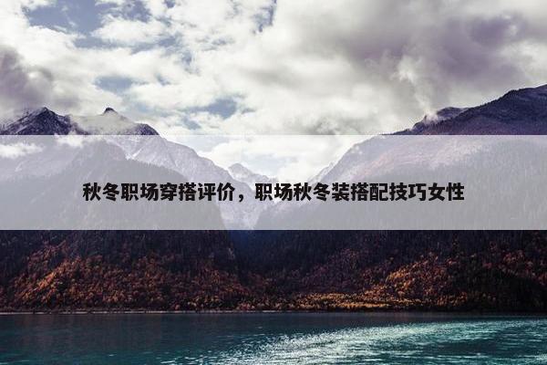 秋冬职场穿搭评价，职场秋冬装搭配技巧女性