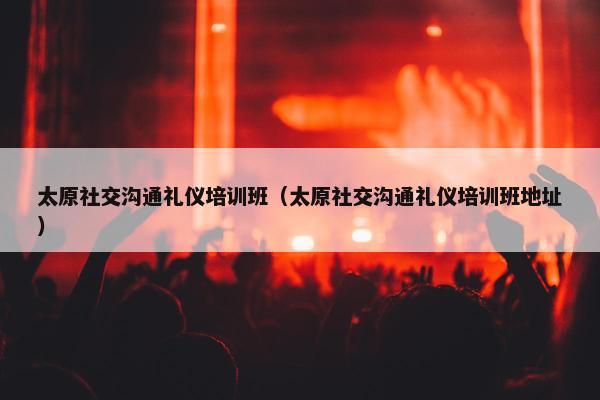 太原社交沟通礼仪培训班（太原社交沟通礼仪培训班地址）