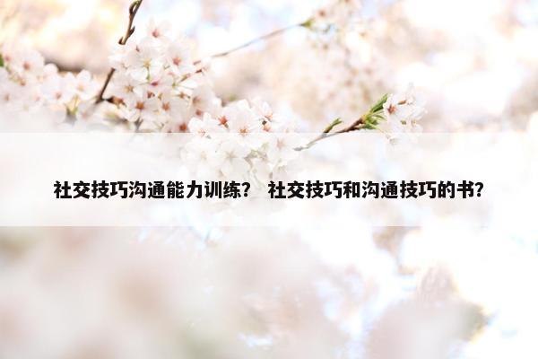 社交技巧沟通能力训练？ 社交技巧和沟通技巧的书？