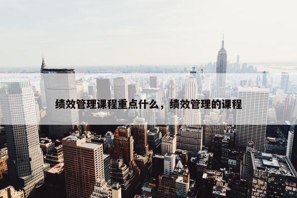 绩效管理课程重点什么，绩效管理的课程