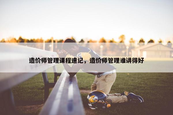 造价师管理课程速记，造价师管理谁讲得好