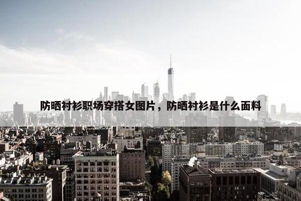 防晒衬衫职场穿搭女图片，防晒衬衫是什么面料