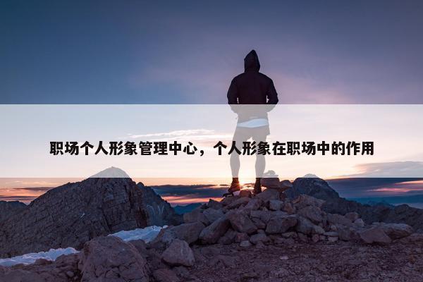 职场个人形象管理中心，个人形象在职场中的作用