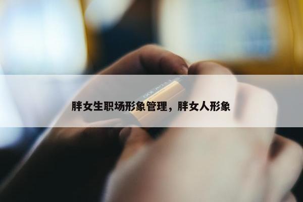 胖女生职场形象管理，胖女人形象