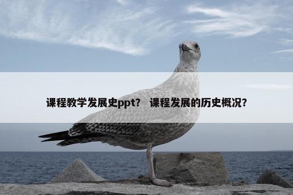 课程教学发展史ppt？ 课程发展的历史概况？