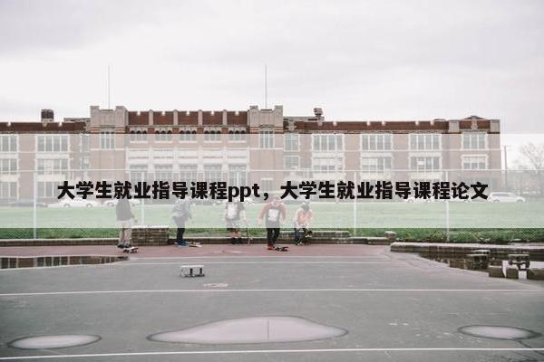 大学生就业指导课程ppt，大学生就业指导课程论文