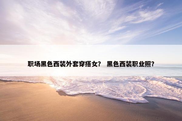 职场黑色西装外套穿搭女？ 黑色西装职业照？