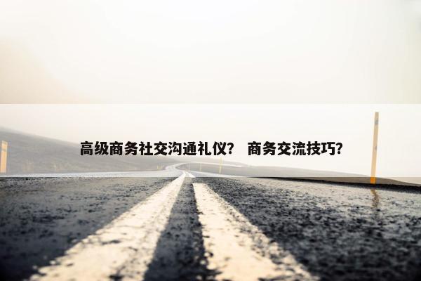 高级商务社交沟通礼仪？ 商务交流技巧？