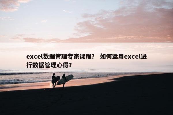 excel数据管理专家课程？ 如何运用excel进行数据管理心得？
