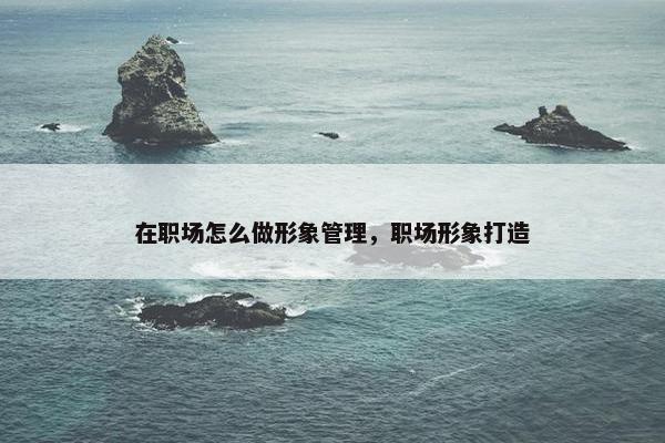 在职场怎么做形象管理，职场形象打造