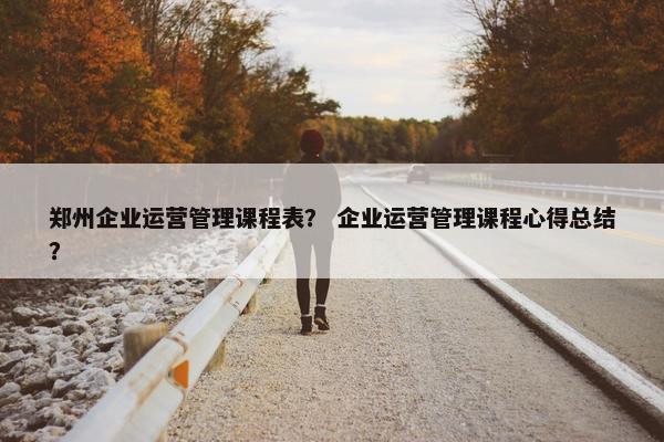 郑州企业运营管理课程表？ 企业运营管理课程心得总结？