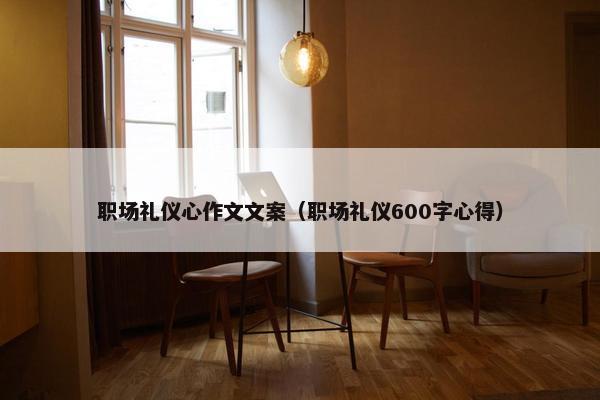 职场礼仪心作文文案（职场礼仪600字心得）