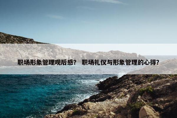 职场形象管理观后感？ 职场礼仪与形象管理的心得？
