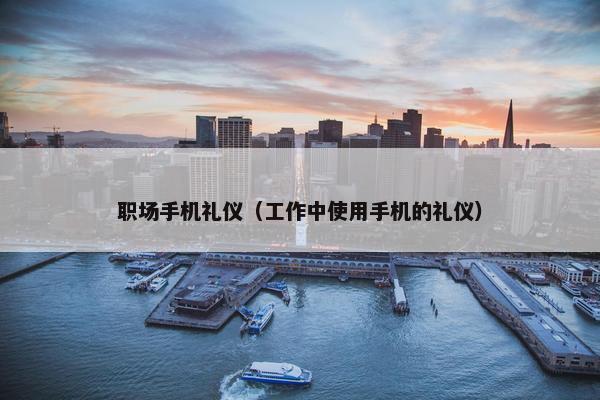 职场手机礼仪（工作中使用手机的礼仪）