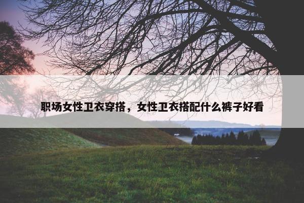 职场女性卫衣穿搭，女性卫衣搭配什么裤子好看