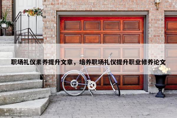 职场礼仪素养提升文章，培养职场礼仪提升职业修养论文