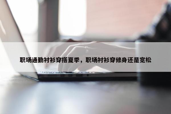 职场通勤衬衫穿搭夏季，职场衬衫穿修身还是宽松