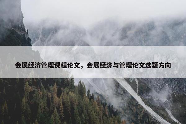 会展经济管理课程论文，会展经济与管理论文选题方向
