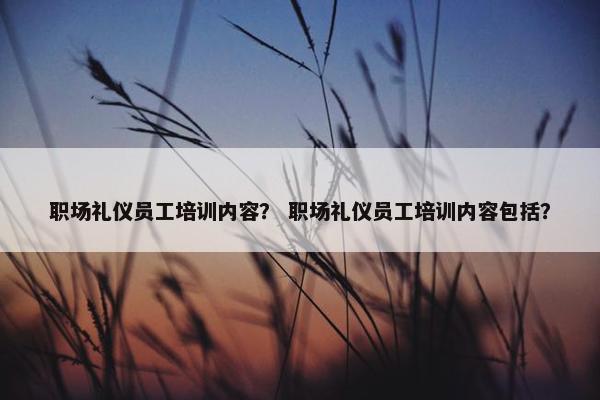 职场礼仪员工培训内容？ 职场礼仪员工培训内容包括？