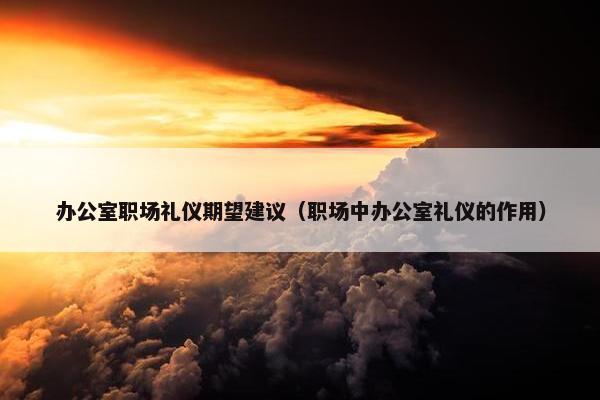 办公室职场礼仪期望建议（职场中办公室礼仪的作用）