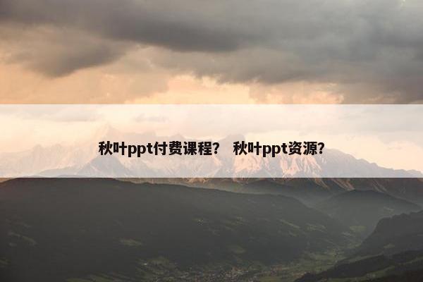 秋叶ppt付费课程？ 秋叶ppt资源？