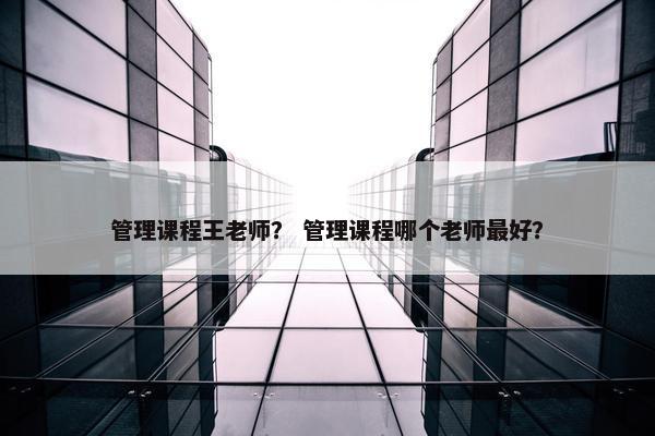 管理课程王老师？ 管理课程哪个老师最好？