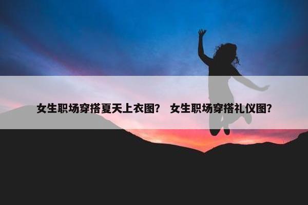 女生职场穿搭夏天上衣图？ 女生职场穿搭礼仪图？
