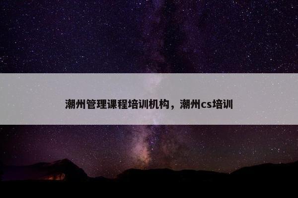 潮州管理课程培训机构，潮州cs培训
