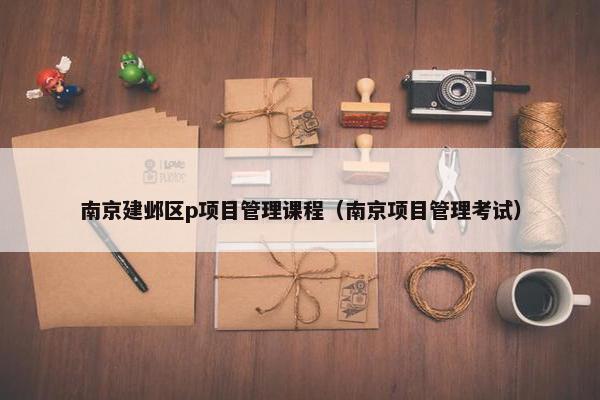 南京建邺区p项目管理课程（南京项目管理考试）