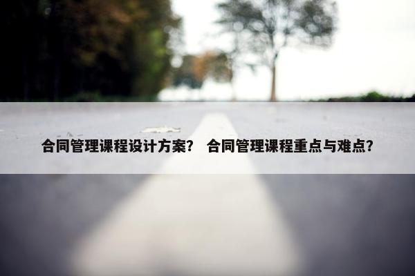 合同管理课程设计方案？ 合同管理课程重点与难点？