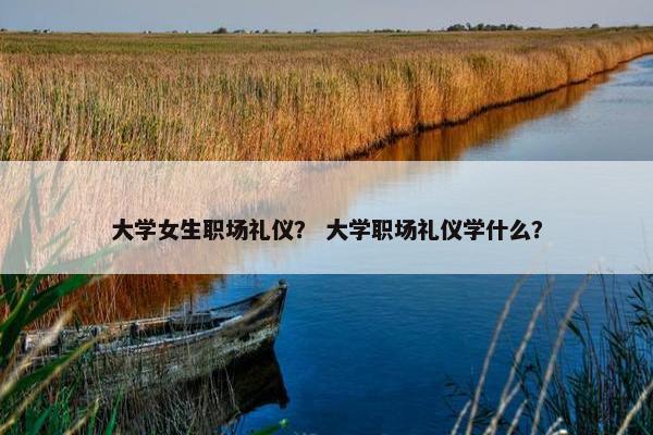大学女生职场礼仪？ 大学职场礼仪学什么？