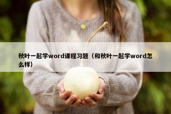 秋叶一起学word课程习题（和秋叶一起学word怎么样）