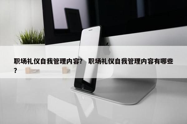 职场礼仪自我管理内容？ 职场礼仪自我管理内容有哪些？