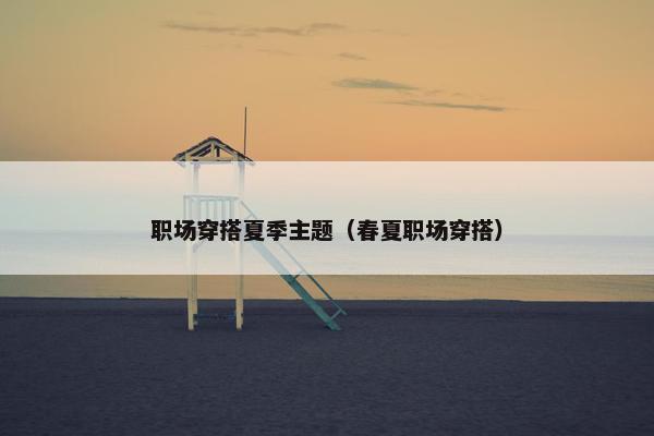 职场穿搭夏季主题（春夏职场穿搭）