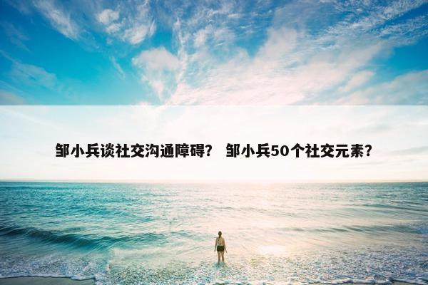 邹小兵谈社交沟通障碍？ 邹小兵50个社交元素？