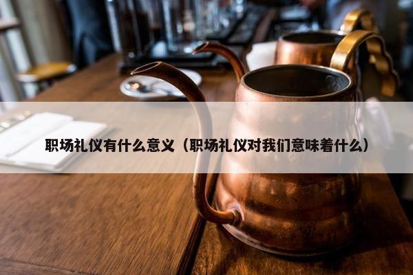 职场礼仪有什么意义（职场礼仪对我们意味着什么）
