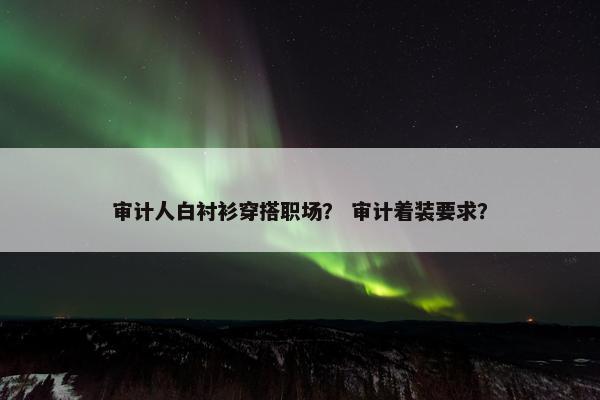 审计人白衬衫穿搭职场？ 审计着装要求？