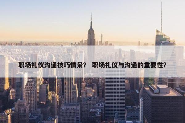 职场礼仪沟通技巧情景？ 职场礼仪与沟通的重要性？
