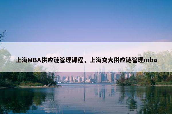 上海MBA供应链管理课程，上海交大供应链管理mba