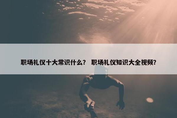 职场礼仪十大常识什么？ 职场礼仪知识大全视频？