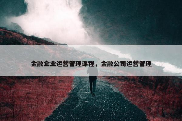 金融企业运营管理课程，金融公司运营管理
