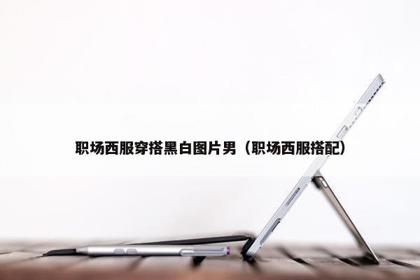职场西服穿搭黑白图片男（职场西服搭配）
