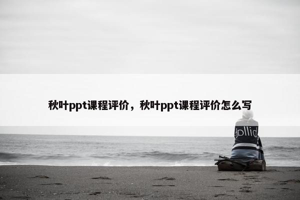 秋叶ppt课程评价，秋叶ppt课程评价怎么写