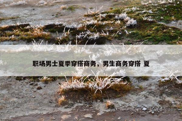 职场男士夏季穿搭商务，男生商务穿搭 夏