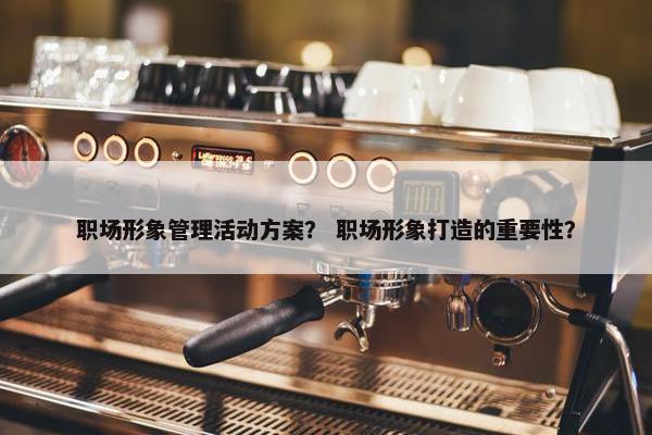 职场形象管理活动方案？ 职场形象打造的重要性？