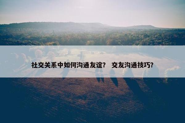 社交关系中如何沟通友谊？ 交友沟通技巧？